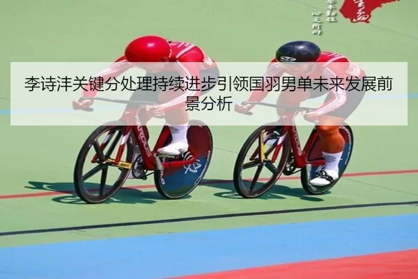 李诗沣关键分处理持续进步引领国羽男单未来发展前景分析